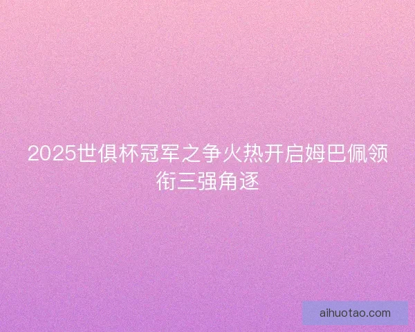 2025世俱杯冠军之争火热开启姆巴佩领衔三强角逐