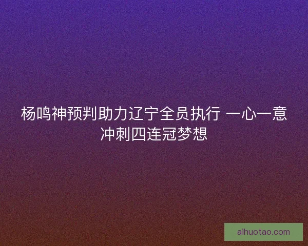 杨鸣神预判助力辽宁全员执行 一心一意冲刺四连冠梦想