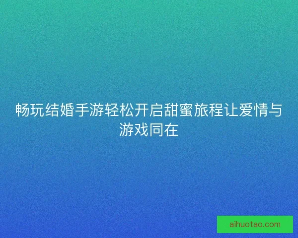 畅玩结婚手游轻松开启甜蜜旅程让爱情与游戏同在