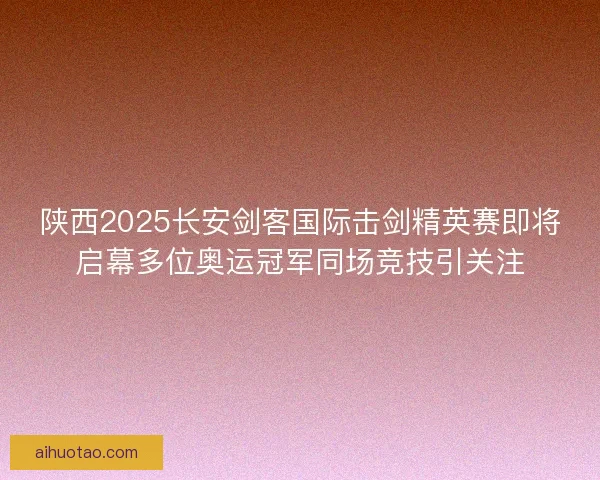 陕西2025长安剑客国际击剑精英赛即将启幕多位奥运冠军同场竞技引关注