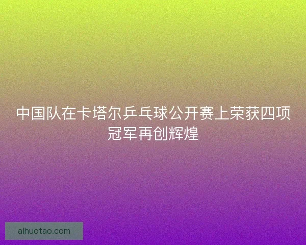 中国队在卡塔尔乒乓球公开赛上荣获四项冠军再创辉煌