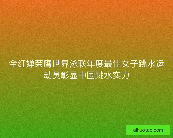 全红婵荣膺世界泳联年度最佳女子跳水运动员彰显中国跳水实力