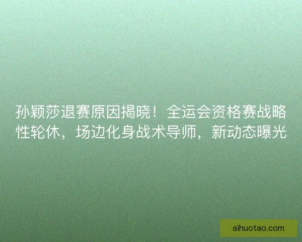 孙颖莎退赛原因揭晓！全运会资格赛战略性轮休，场边化身战术导师，新动态曝光