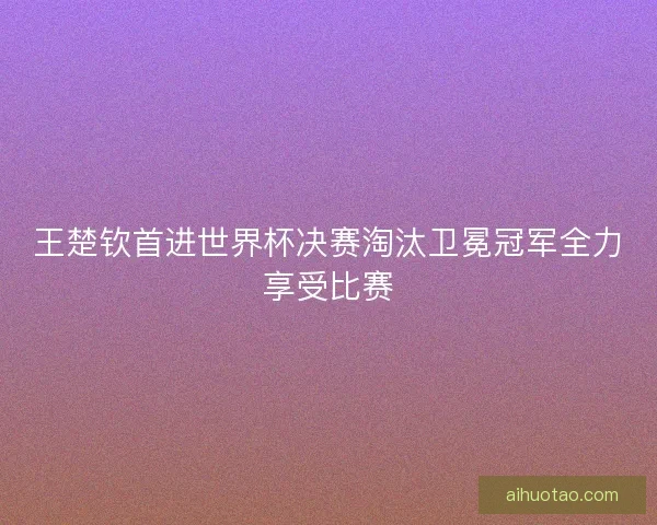 王楚钦首进世界杯决赛淘汰卫冕冠军全力享受比赛