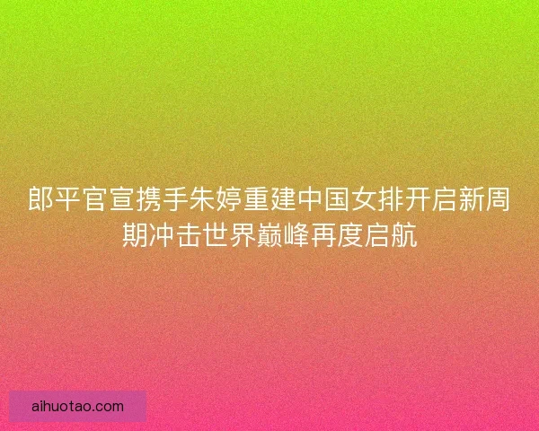 郎平官宣携手朱婷重建中国女排开启新周期冲击世界巅峰再度启航