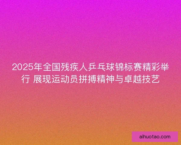 2025年全国残疾人乒乓球锦标赛精彩举行 展现运动员拼搏精神与卓越技艺