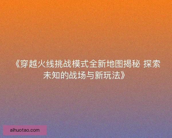 《穿越火线挑战模式全新地图揭秘 探索未知的战场与新玩法》 《穿越火线挑战模式全新地图揭秘 探索未知的战场与新玩法》