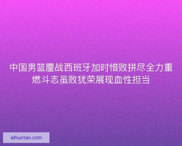 中国男篮鏖战西班牙加时惜败拼尽全力重燃斗志虽败犹荣展现血性担当