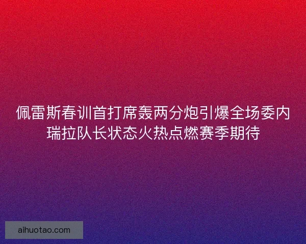 佩雷斯春训首打席轰两分炮引爆全场委内瑞拉队长状态火热点燃赛季期待