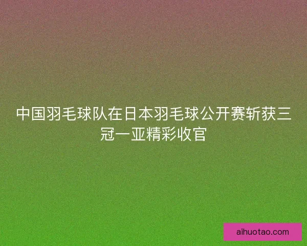 中国羽毛球队在日本羽毛球公开赛斩获三冠一亚精彩收官