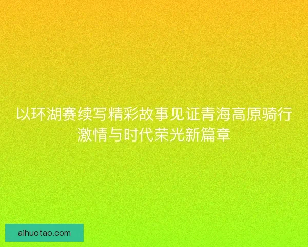 以环湖赛续写精彩故事见证青海高原骑行激情与时代荣光新篇章 以环湖赛续写精彩故事见证青海高原骑行激情与时代荣光新篇章