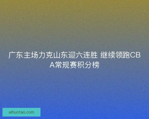 广东主场力克山东迎六连胜 继续领跑CBA常规赛积分榜 广东主场力克山东迎六连胜 继续领跑CBA常规赛积分榜