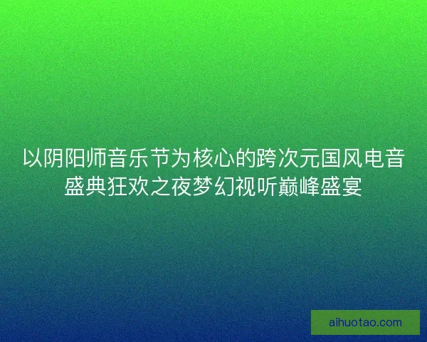 以阴阳师音乐节为核心的跨次元国风电音盛典狂欢之夜梦幻视听巅峰盛宴