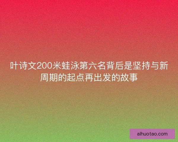 叶诗文200米蛙泳第六名背后是坚持与新周期的起点再出发的故事