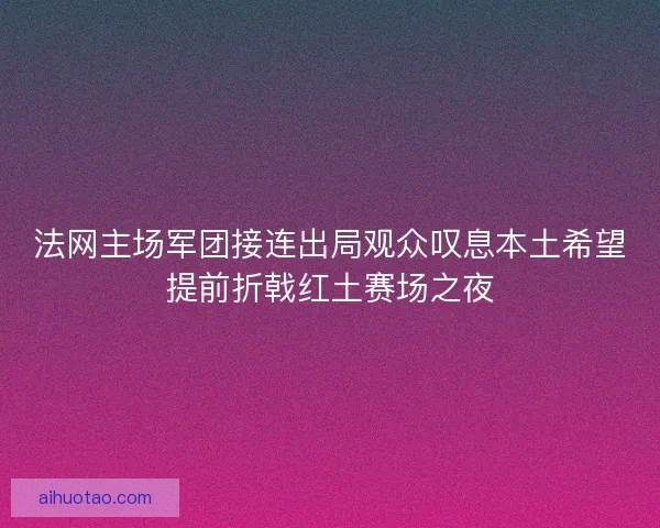 法网主场军团接连出局观众叹息本土希望提前折戟红土赛场之夜