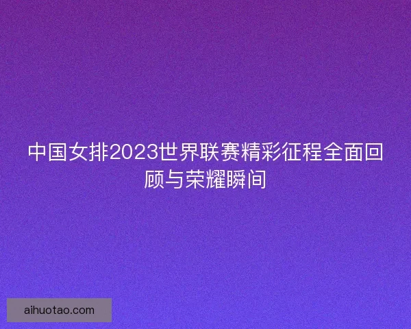 中国女排2023世界联赛精彩征程全面回顾与荣耀瞬间 中国女排2023世界联赛精彩征程全面回顾与荣耀瞬间