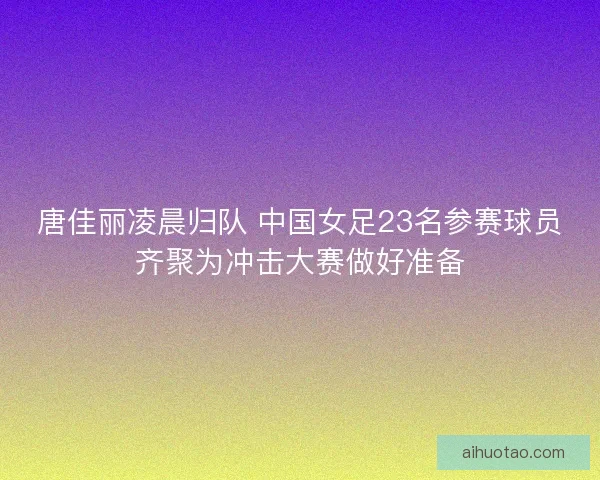 唐佳丽凌晨归队 中国女足23名参赛球员齐聚为冲击大赛做好准备 唐佳丽凌晨归队 中国女足23名参赛球员齐聚为冲击大赛做好准备