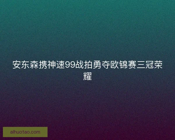 安东森携神速99战拍勇夺欧锦赛三冠荣耀