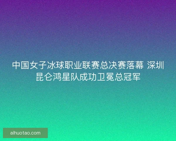 中国女子冰球职业联赛总决赛落幕 深圳昆仑鸿星队成功卫冕总冠军