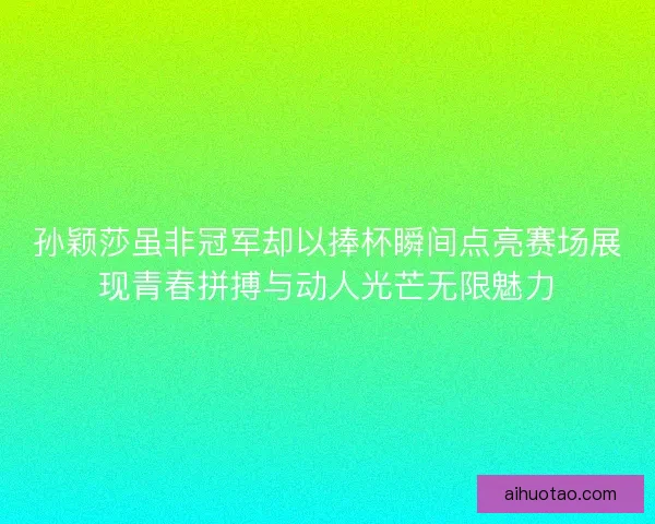 孙颖莎虽非冠军却以捧杯瞬间点亮赛场展现青春拼搏与动人光芒无限魅力