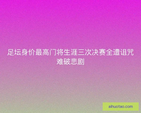 足坛身价最高门将生涯三次决赛全遭诅咒难破悲剧