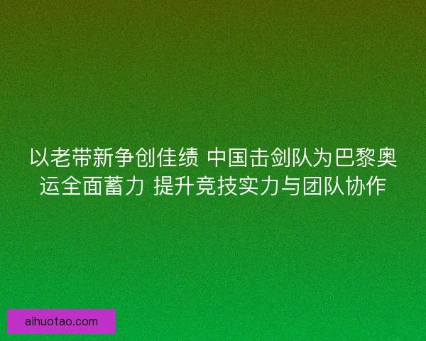 以老带新争创佳绩 中国击剑队为巴黎奥运全面蓄力 提升竞技实力与团队协作