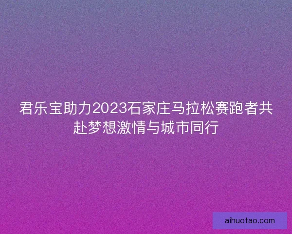 君乐宝助力2023石家庄马拉松赛跑者共赴梦想激情与城市同行