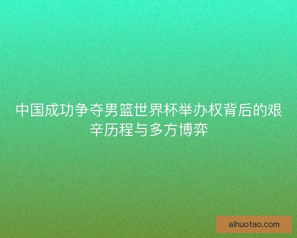 中国成功争夺男篮世界杯举办权背后的艰辛历程与多方博弈