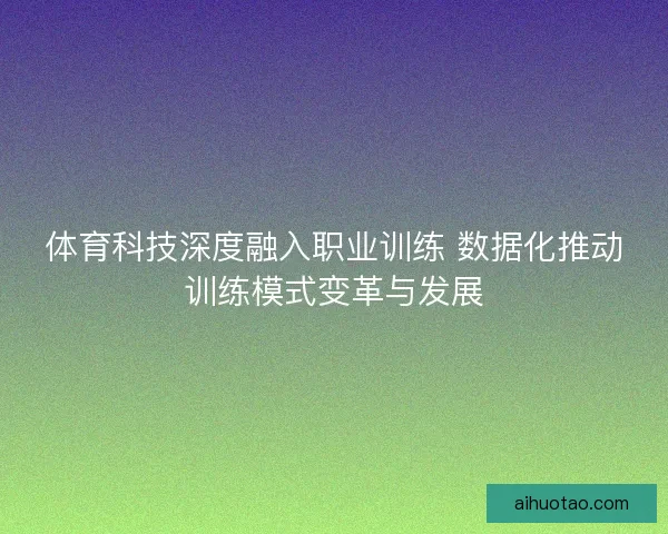 体育科技深度融入职业训练 数据化推动训练模式变革与发展
