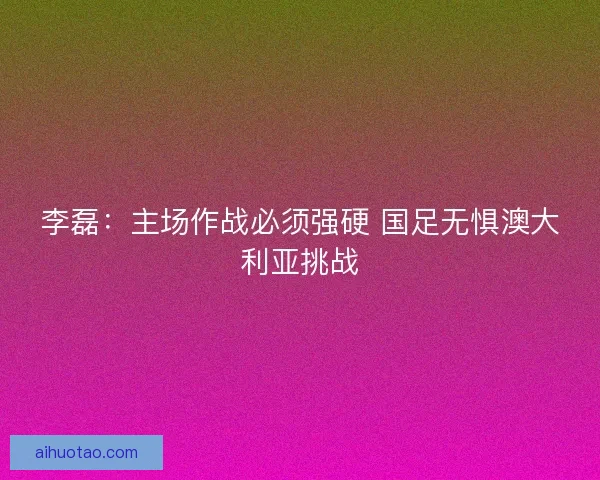 李磊：主场作战必须强硬 国足无惧澳大利亚挑战