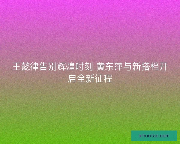 王懿律告别辉煌时刻 黄东萍与新搭档开启全新征程