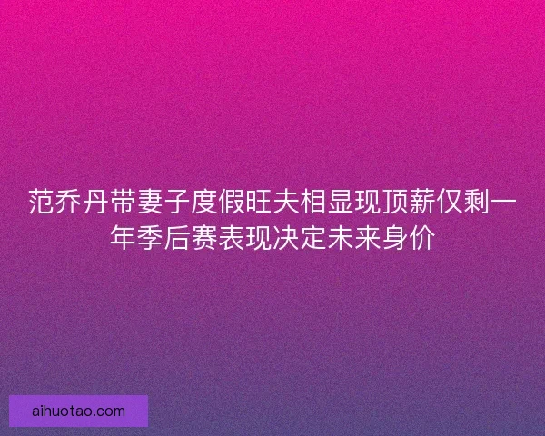范乔丹带妻子度假旺夫相显现顶薪仅剩一年季后赛表现决定未来身价 范乔丹带妻子度假旺夫相显现顶薪仅剩一年季后赛表现决定未来身价