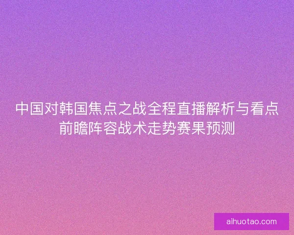 中国对韩国焦点之战全程直播解析与看点前瞻阵容战术走势赛果预测