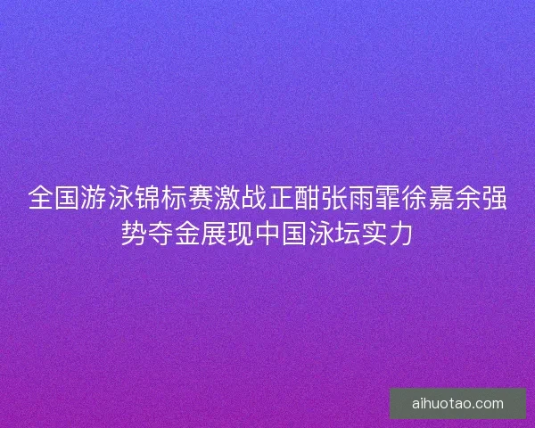 全国游泳锦标赛激战正酣张雨霏徐嘉余强势夺金展现中国泳坛实力 全国游泳锦标赛激战正酣张雨霏徐嘉余强势夺金展现中国泳坛实力